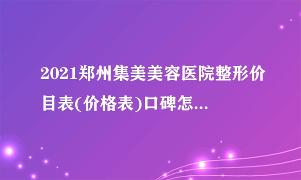 2021郑州集美美容医院整形价目表(价格表)口碑怎么样_正规吗_地址