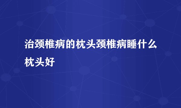 治颈椎病的枕头颈椎病睡什么枕头好