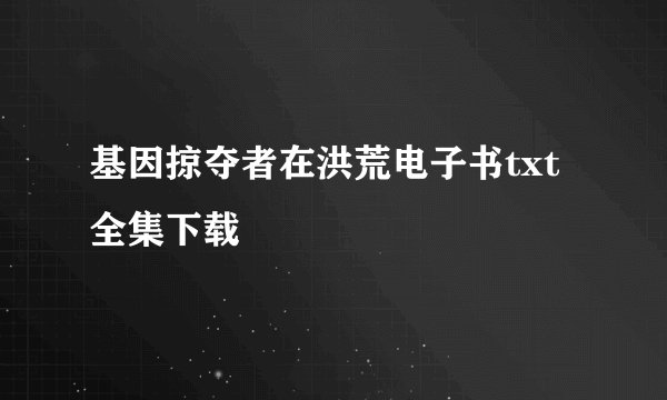 基因掠夺者在洪荒电子书txt全集下载