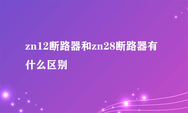 zn12断路器和zn28断路器有什么区别