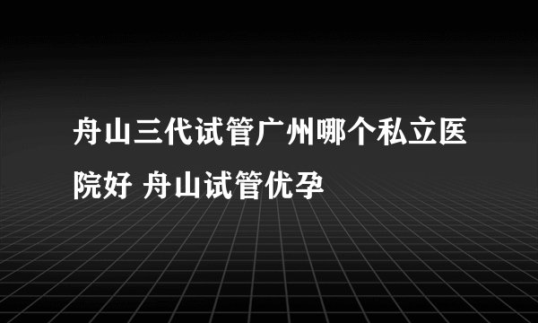 舟山三代试管广州哪个私立医院好 舟山试管优孕