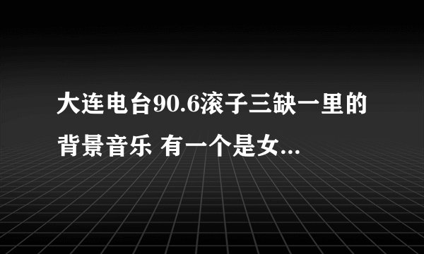 大连电台90.6滚子三缺一里的背景音乐 有一个是女生唱的好像是日语歌，节奏挺快的，请问有谁知道这首