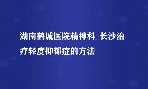 湖南鹤诚医院精神科_长沙治疗轻度抑郁症的方法