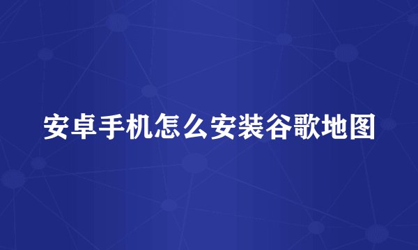 安卓手机怎么安装谷歌地图