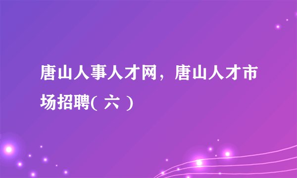 唐山人事人才网，唐山人才市场招聘( 六 )