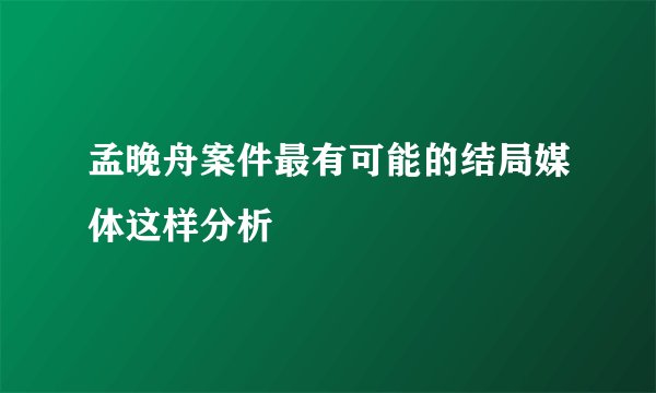 孟晚舟案件最有可能的结局媒体这样分析