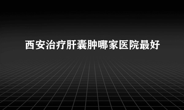 西安治疗肝囊肿哪家医院最好