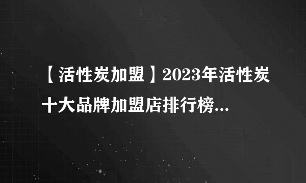 【活性炭加盟】2023年活性炭十大品牌加盟店排行榜 活性炭行业发展趋势分析