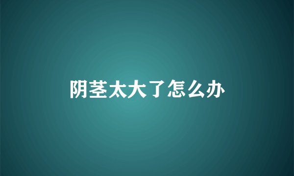 阴茎太大了怎么办