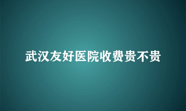 武汉友好医院收费贵不贵
