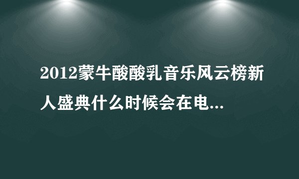 2012蒙牛酸酸乳音乐风云榜新人盛典什么时候会在电视上播,求求求