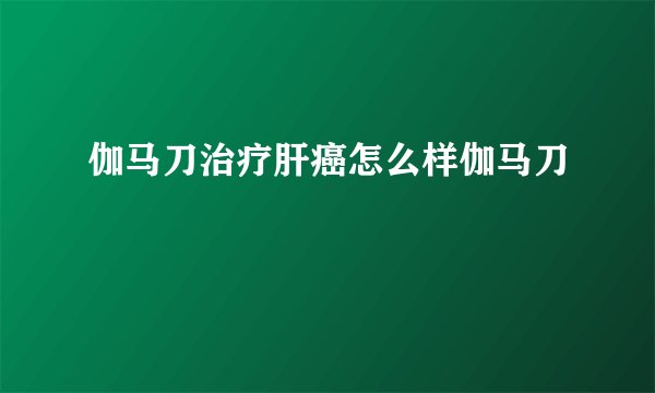 伽马刀治疗肝癌怎么样伽马刀