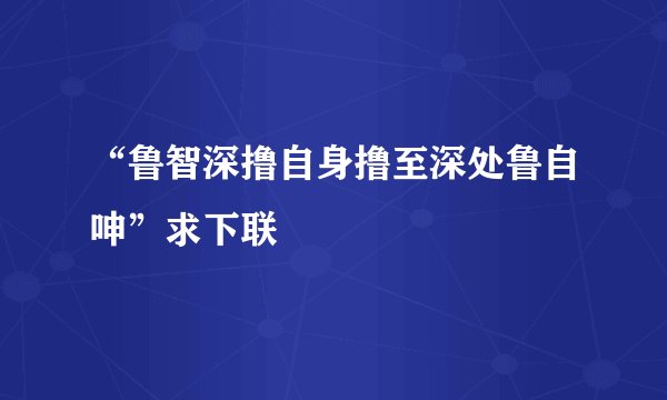 “鲁智深撸自身撸至深处鲁自呻”求下联