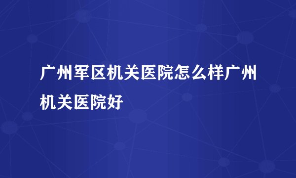 广州军区机关医院怎么样广州机关医院好