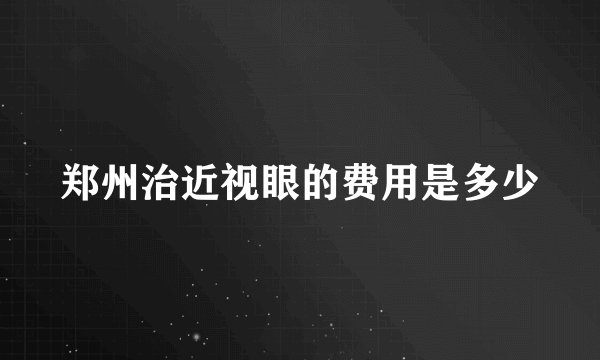 郑州治近视眼的费用是多少