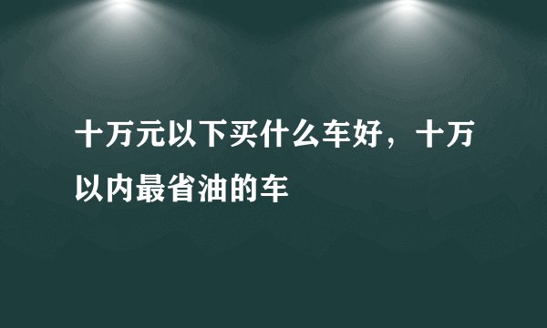 十万元以下买什么车好,十万以内最省油的车