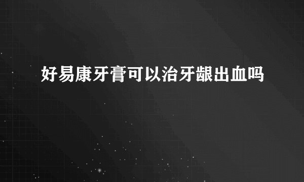 好易康牙膏可以治牙龈出血吗