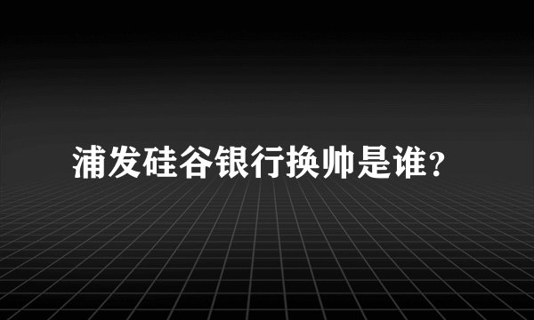 浦发硅谷银行换帅是谁？