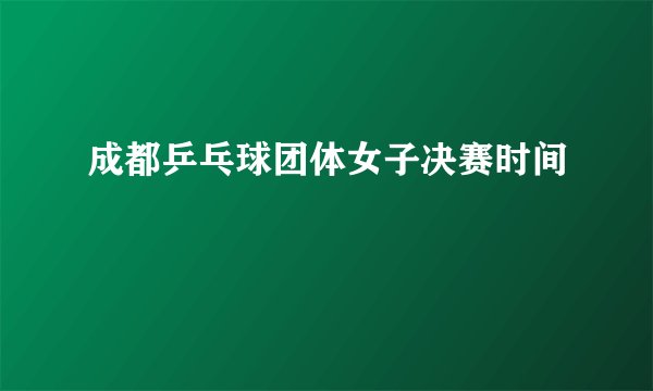 成都乒乓球团体女子决赛时间