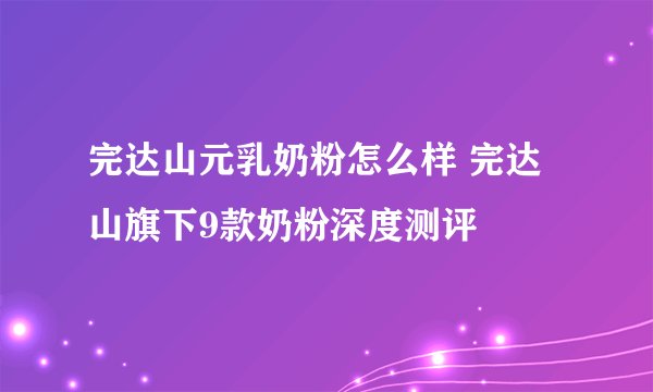 完达山元乳奶粉怎么样 完达山旗下9款奶粉深度测评