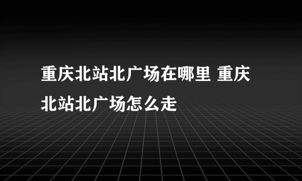 重庆北站北广场在哪里 重庆北站北广场怎么走