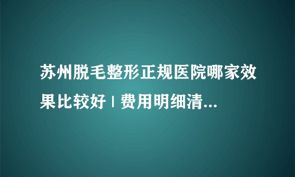 苏州脱毛整形正规医院哪家效果比较好 | 费用明细清单发布_脱毛多少钱？