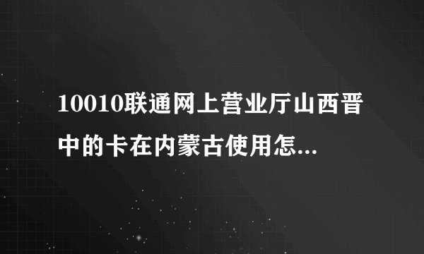 10010联通网上营业厅山西晋中的卡在内蒙古使用怎么办流量？