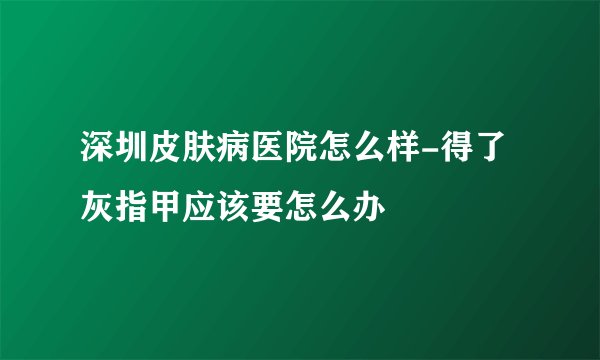 深圳皮肤病医院怎么样-得了灰指甲应该要怎么办