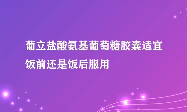 葡立盐酸氨基葡萄糖胶囊适宜饭前还是饭后服用
