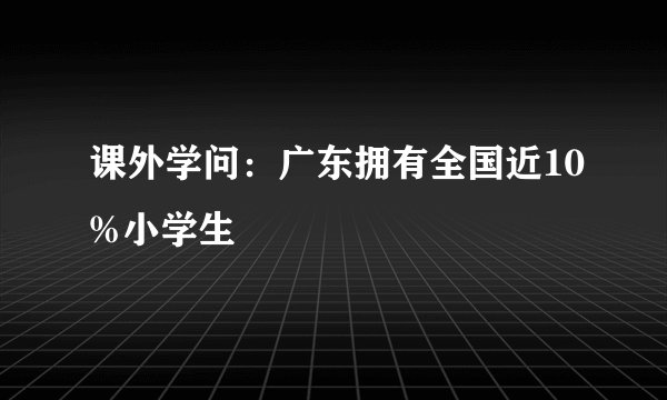 课外学问：广东拥有全国近10%小学生
