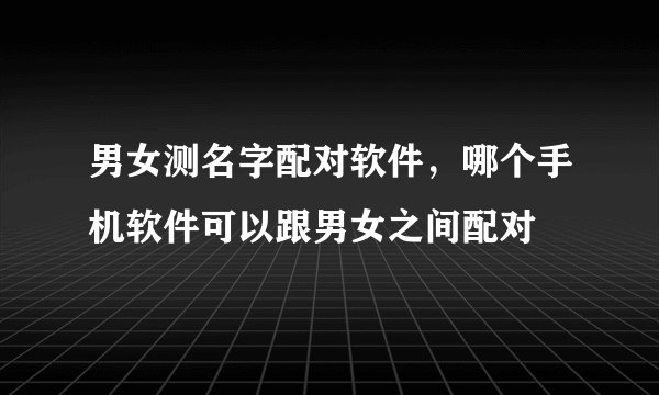 男女测名字配对软件，哪个手机软件可以跟男女之间配对