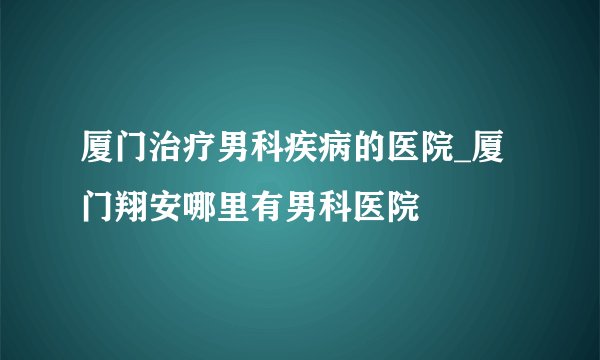 厦门治疗男科疾病的医院_厦门翔安哪里有男科医院