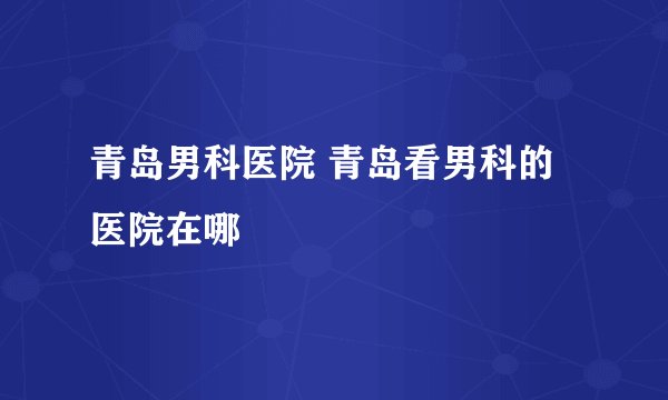 青岛男科医院 青岛看男科的医院在哪