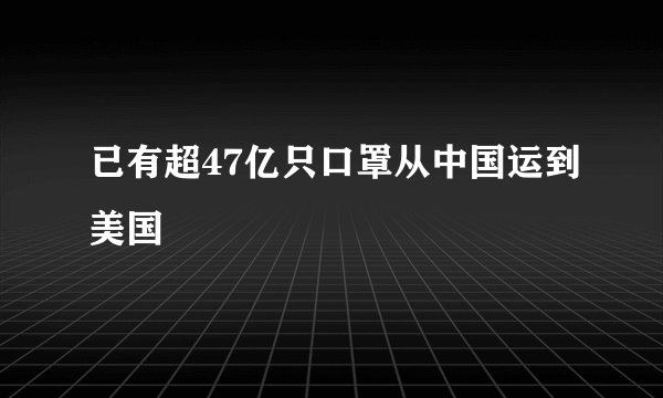 已有超47亿只口罩从中国运到美国