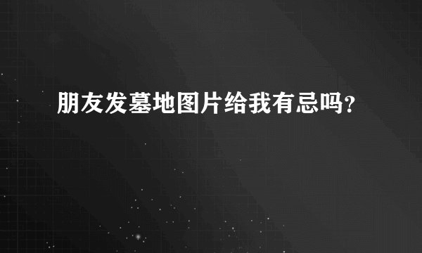 朋友发墓地图片给我有忌吗？