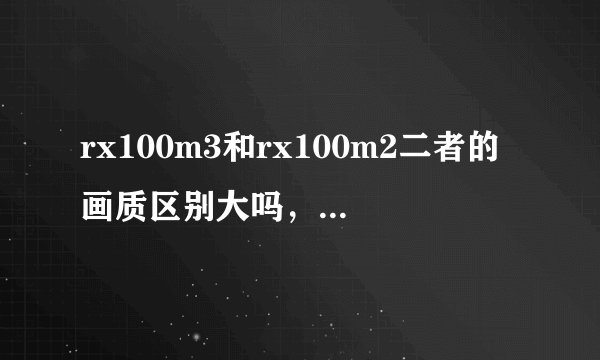 rx100m3和rx100m2二者的画质区别大吗，包过在低感和高感方面。纠结于m3焦段比m2短了比m3好在哪里旅游纪实用