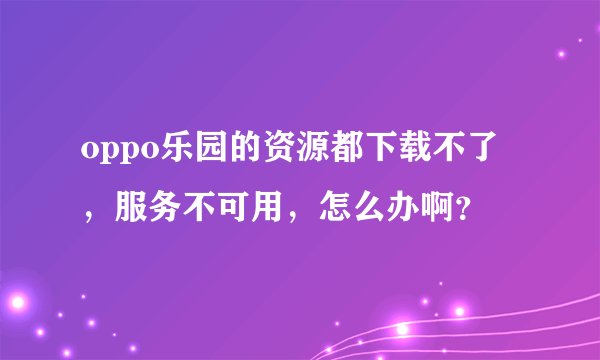 oppo乐园的资源都下载不了，服务不可用，怎么办啊？