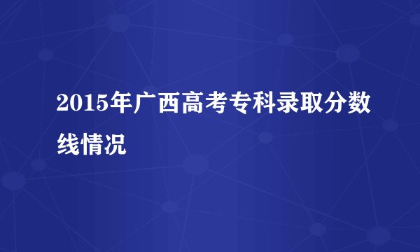 2015年广西高考专科录取分数线情况