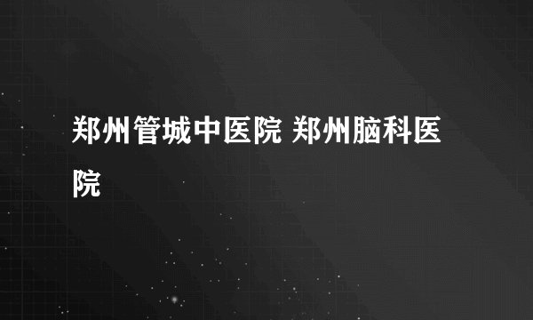 郑州管城中医院 郑州脑科医院