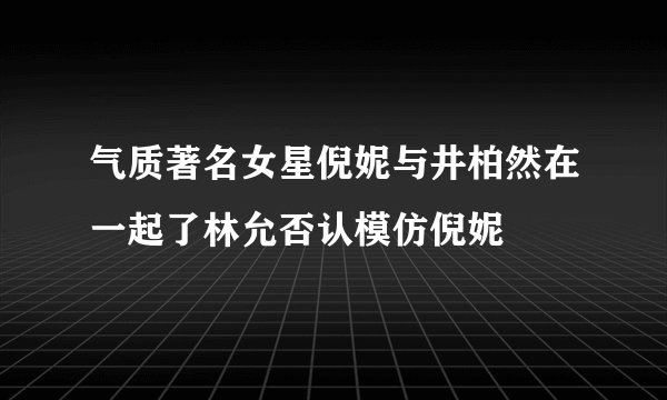 气质著名女星倪妮与井柏然在一起了林允否认模仿倪妮