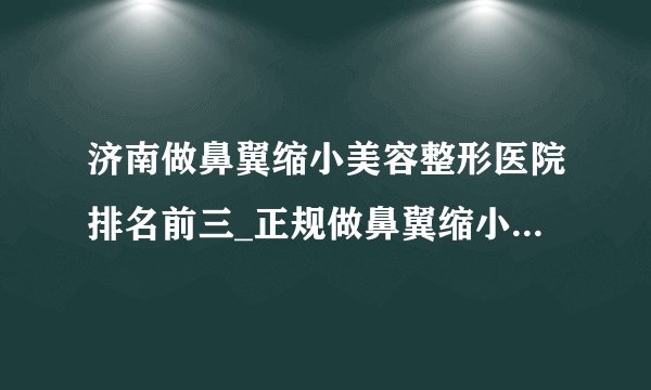 济南做鼻翼缩小美容整形医院排名前三_正规做鼻翼缩小医疗整形医院排行榜【附价格】