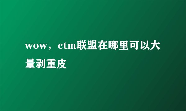 wow，ctm联盟在哪里可以大量剥重皮