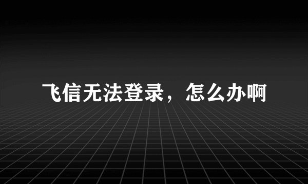 飞信无法登录，怎么办啊