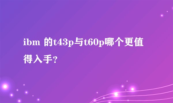ibm 的t43p与t60p哪个更值得入手?