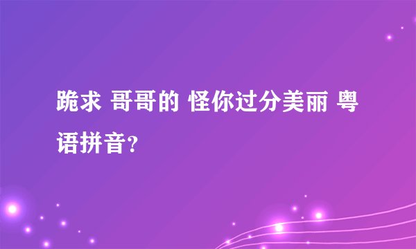 跪求 哥哥的 怪你过分美丽 粤语拼音？
