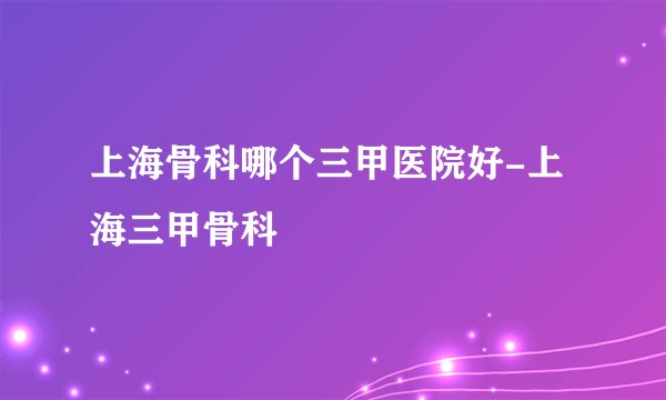 上海骨科哪个三甲医院好-上海三甲骨科