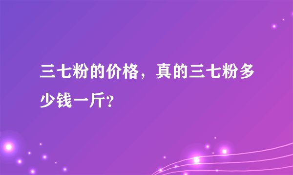 三七粉的价格，真的三七粉多少钱一斤？