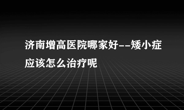 济南增高医院哪家好--矮小症应该怎么治疗呢