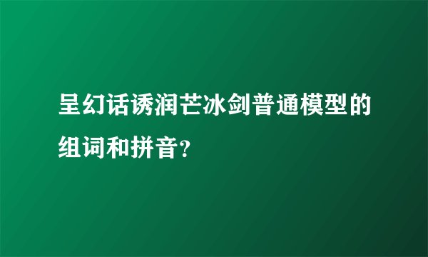 呈幻话诱润芒冰剑普通模型的组词和拼音？