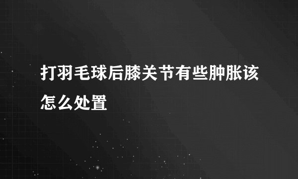 打羽毛球后膝关节有些肿胀该怎么处置